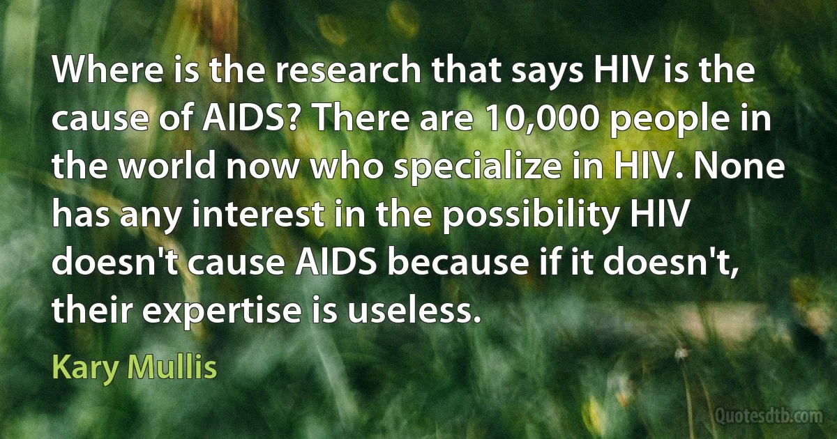 Where is the research that says HIV is the cause of AIDS? There are 10,000 people in the world now who specialize in HIV. None has any interest in the possibility HIV doesn't cause AIDS because if it doesn't, their expertise is useless. (Kary Mullis)