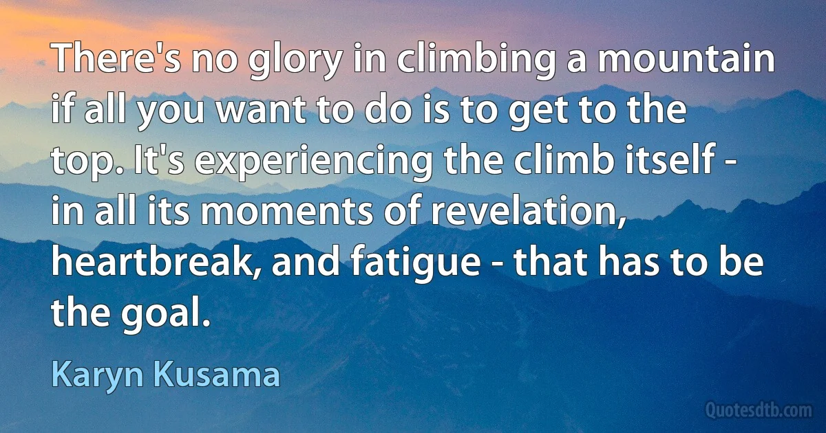 There's no glory in climbing a mountain if all you want to do is to get to the top. It's experiencing the climb itself - in all its moments of revelation, heartbreak, and fatigue - that has to be the goal. (Karyn Kusama)