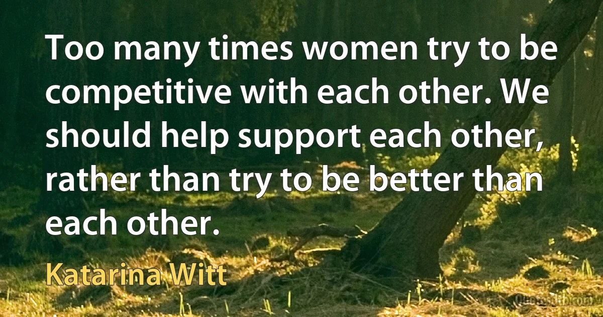 Too many times women try to be competitive with each other. We should help support each other, rather than try to be better than each other. (Katarina Witt)