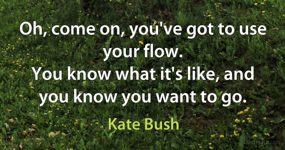 Oh, come on, you've got to use your flow.
You know what it's like, and you know you want to go. (Kate Bush)