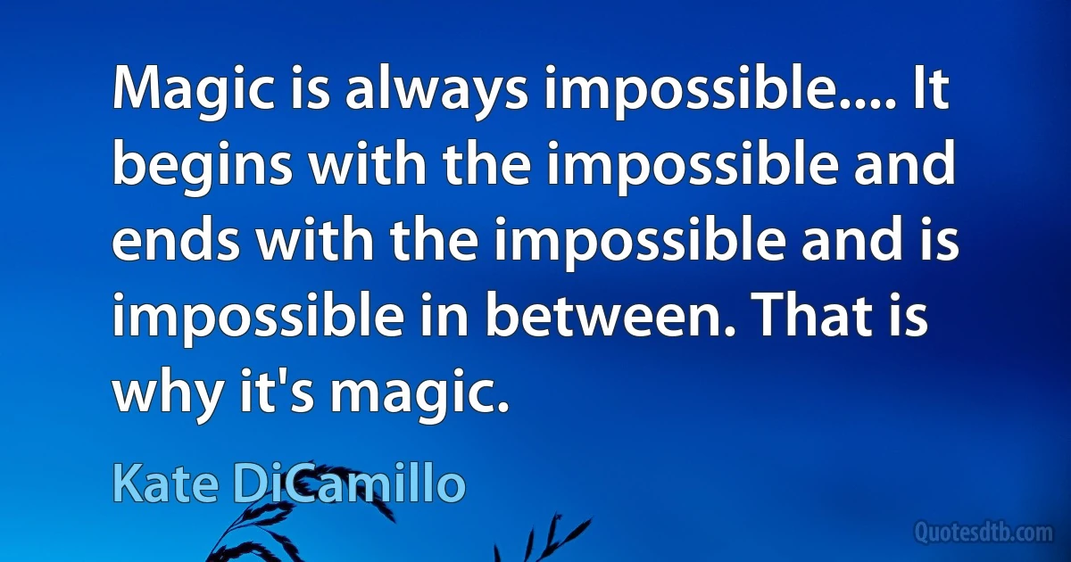 Magic is always impossible.... It begins with the impossible and ends with the impossible and is impossible in between. That is why it's magic. (Kate DiCamillo)