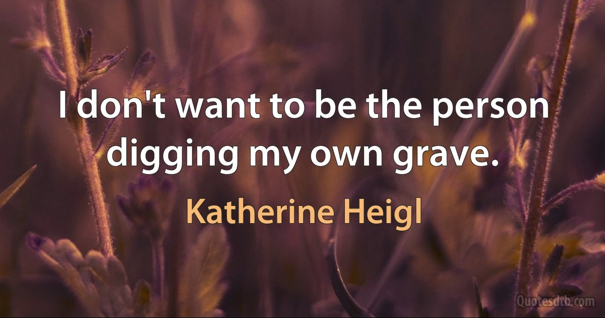 I don't want to be the person digging my own grave. (Katherine Heigl)