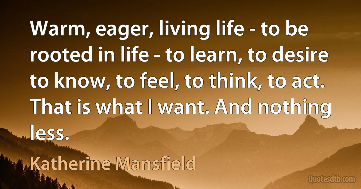 Warm, eager, living life - to be rooted in life - to learn, to desire to know, to feel, to think, to act. That is what I want. And nothing less. (Katherine Mansfield)