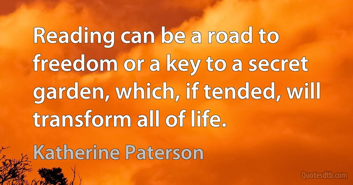 Reading can be a road to freedom or a key to a secret garden, which, if tended, will transform all of life. (Katherine Paterson)