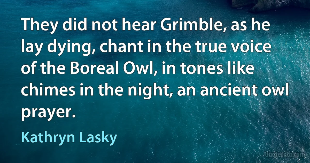 They did not hear Grimble, as he lay dying, chant in the true voice of the Boreal Owl, in tones like chimes in the night, an ancient owl prayer. (Kathryn Lasky)