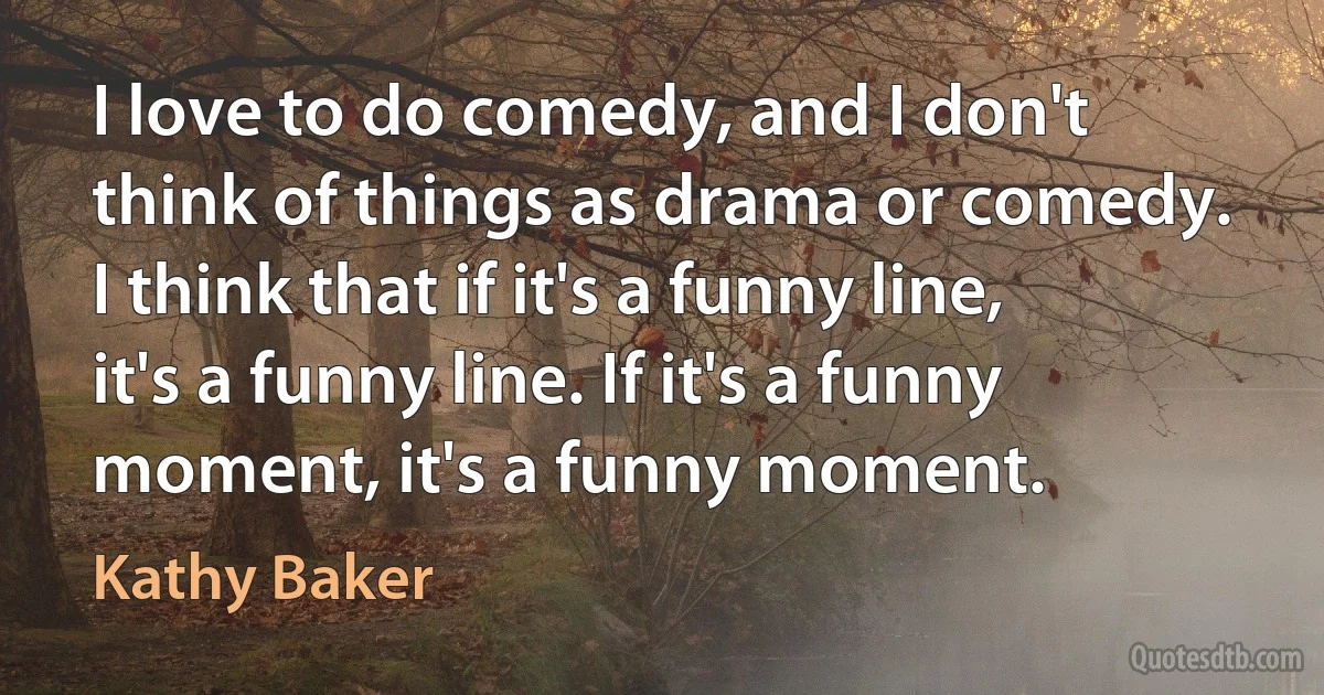 I love to do comedy, and I don't think of things as drama or comedy. I think that if it's a funny line, it's a funny line. If it's a funny moment, it's a funny moment. (Kathy Baker)