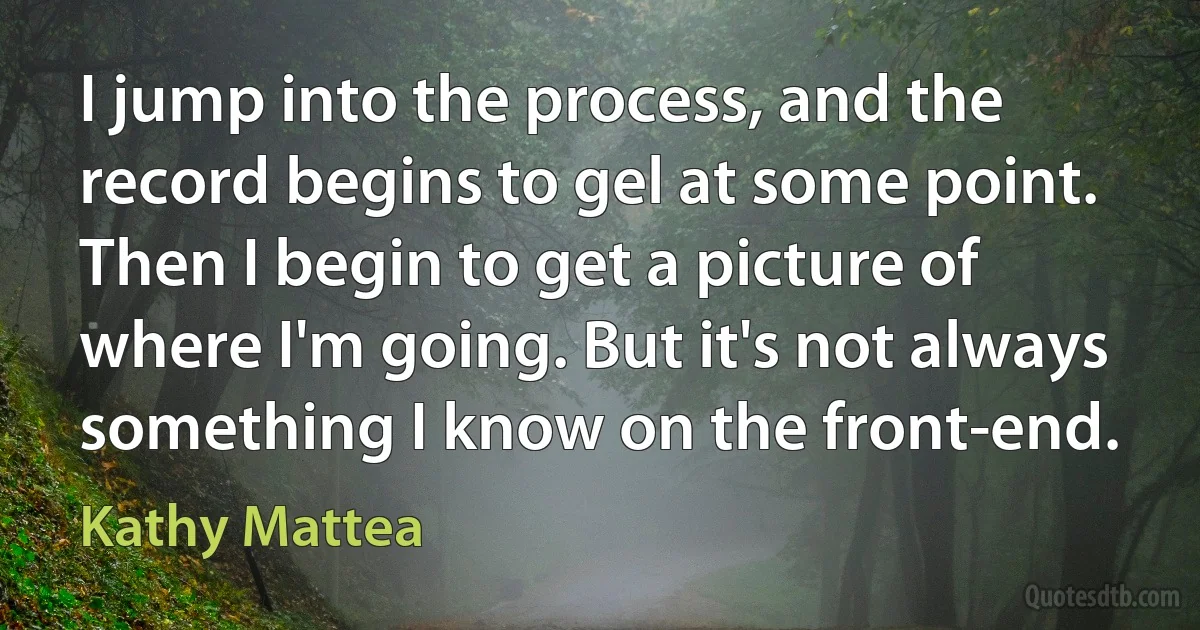 I jump into the process, and the record begins to gel at some point. Then I begin to get a picture of where I'm going. But it's not always something I know on the front-end. (Kathy Mattea)