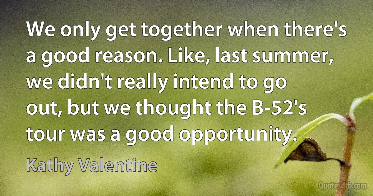 We only get together when there's a good reason. Like, last summer, we didn't really intend to go out, but we thought the B-52's tour was a good opportunity. (Kathy Valentine)