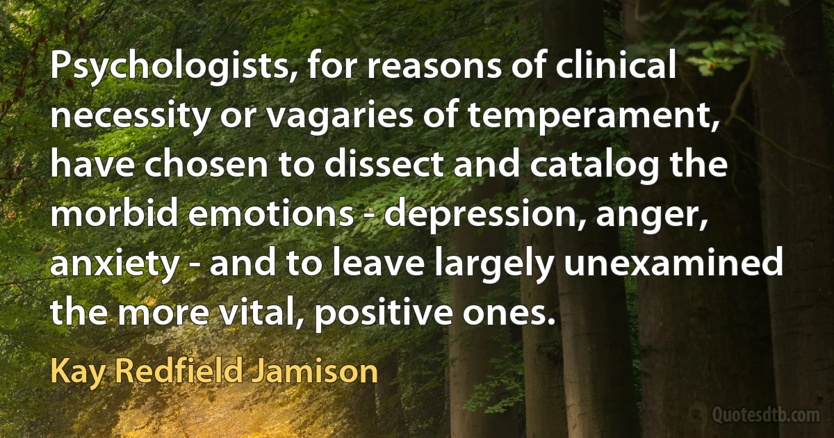 Psychologists, for reasons of clinical necessity or vagaries of temperament, have chosen to dissect and catalog the morbid emotions - depression, anger, anxiety - and to leave largely unexamined the more vital, positive ones. (Kay Redfield Jamison)