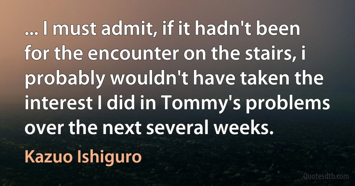 ... I must admit, if it hadn't been for the encounter on the stairs, i probably wouldn't have taken the interest I did in Tommy's problems over the next several weeks. (Kazuo Ishiguro)