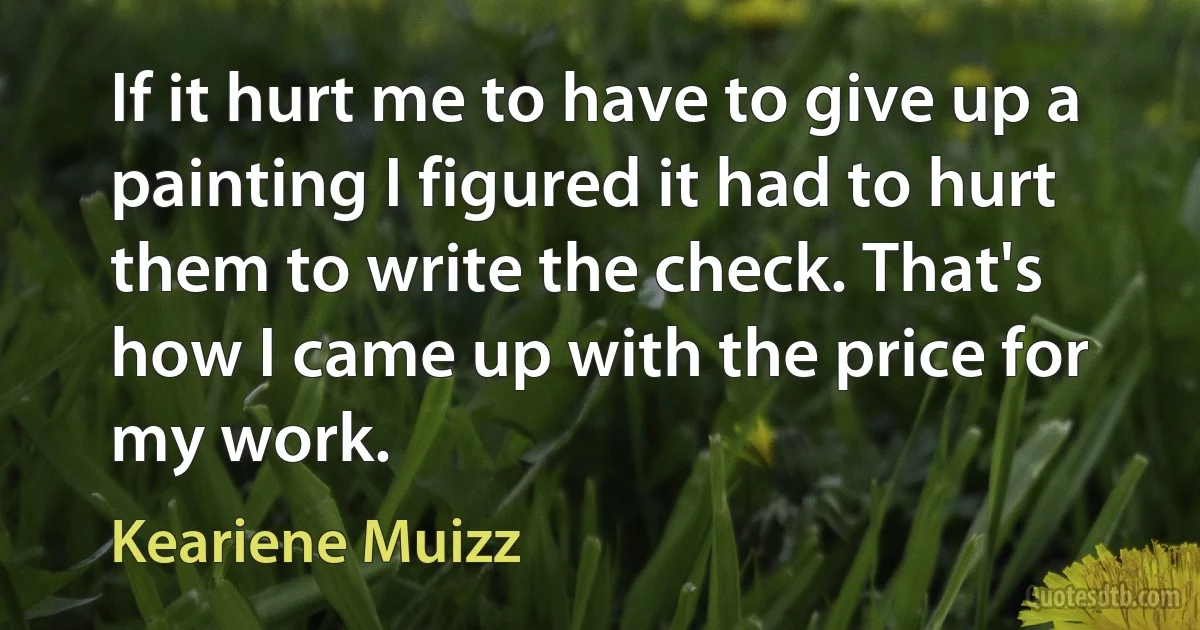 If it hurt me to have to give up a painting I figured it had to hurt them to write the check. That's how I came up with the price for my work. (Keariene Muizz)