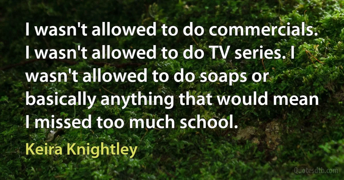 I wasn't allowed to do commercials. I wasn't allowed to do TV series. I wasn't allowed to do soaps or basically anything that would mean I missed too much school. (Keira Knightley)