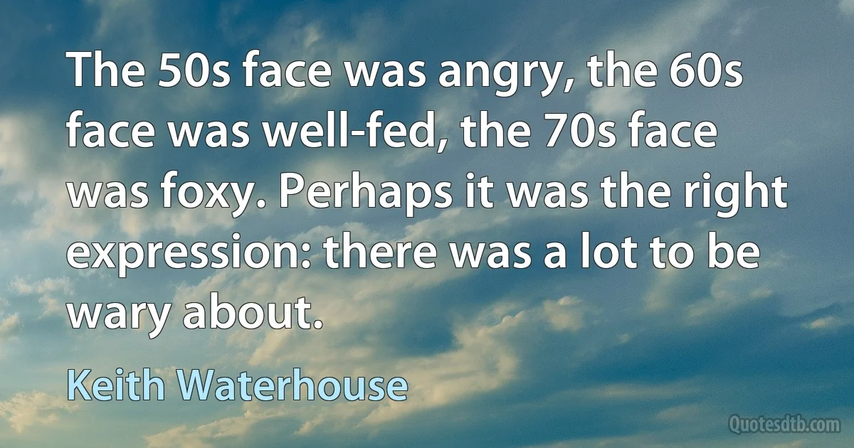 The 50s face was angry, the 60s face was well-fed, the 70s face was foxy. Perhaps it was the right expression: there was a lot to be wary about. (Keith Waterhouse)