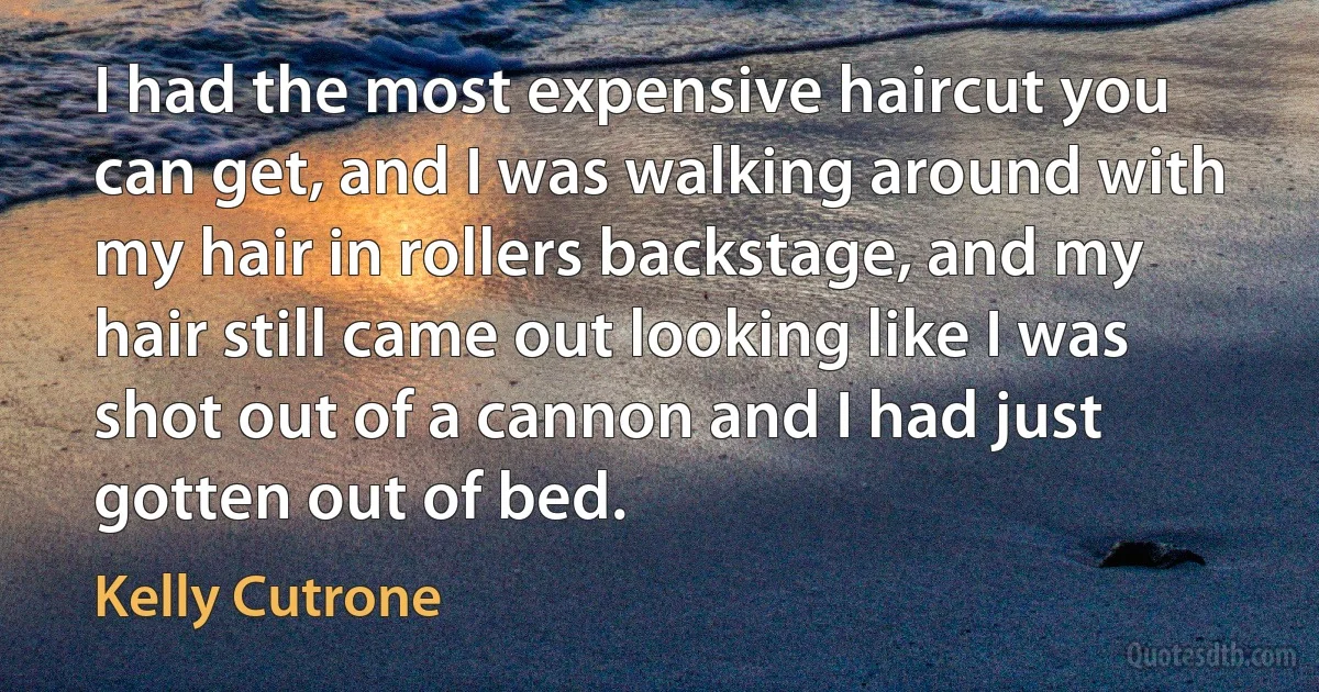 I had the most expensive haircut you can get, and I was walking around with my hair in rollers backstage, and my hair still came out looking like I was shot out of a cannon and I had just gotten out of bed. (Kelly Cutrone)