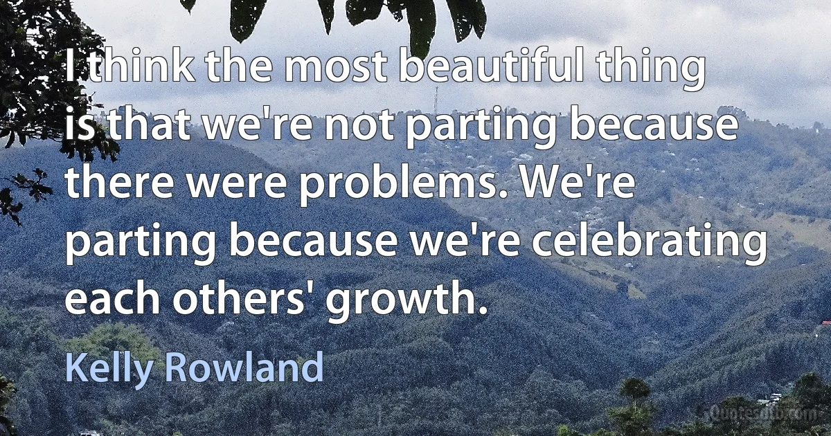 I think the most beautiful thing is that we're not parting because there were problems. We're parting because we're celebrating each others' growth. (Kelly Rowland)