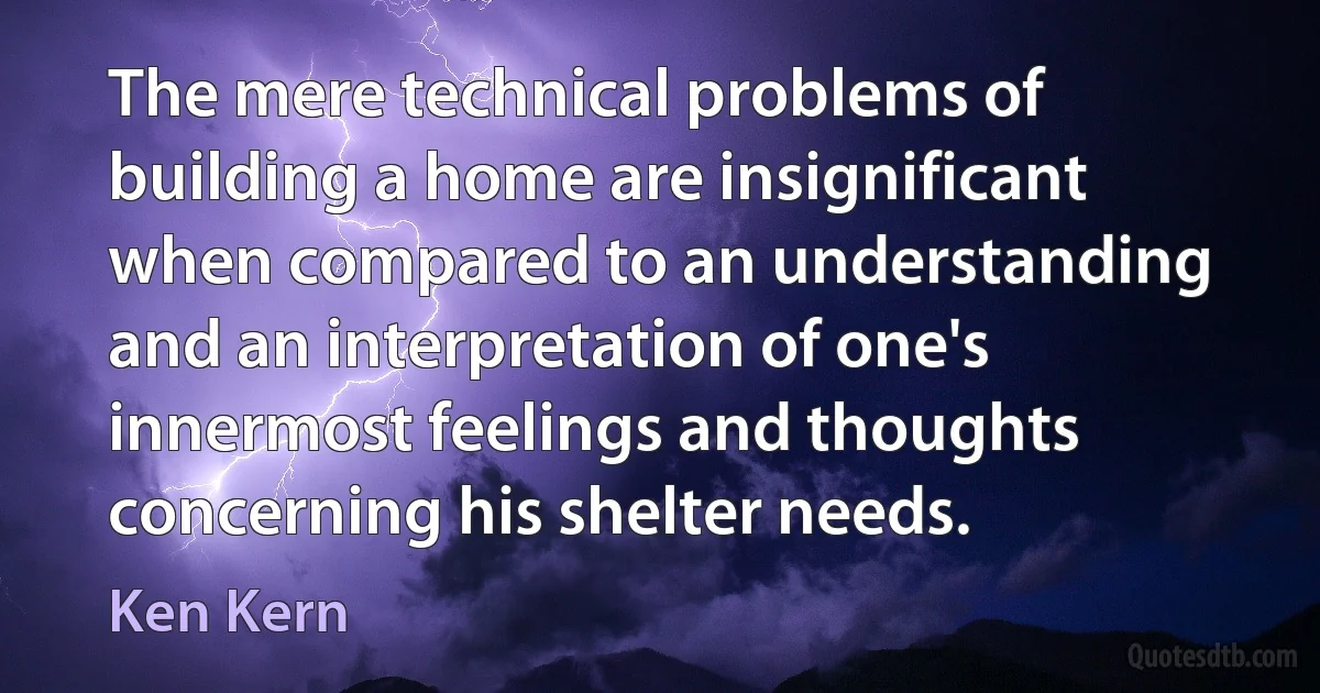 The mere technical problems of building a home are insignificant when compared to an understanding and an interpretation of one's innermost feelings and thoughts concerning his shelter needs. (Ken Kern)