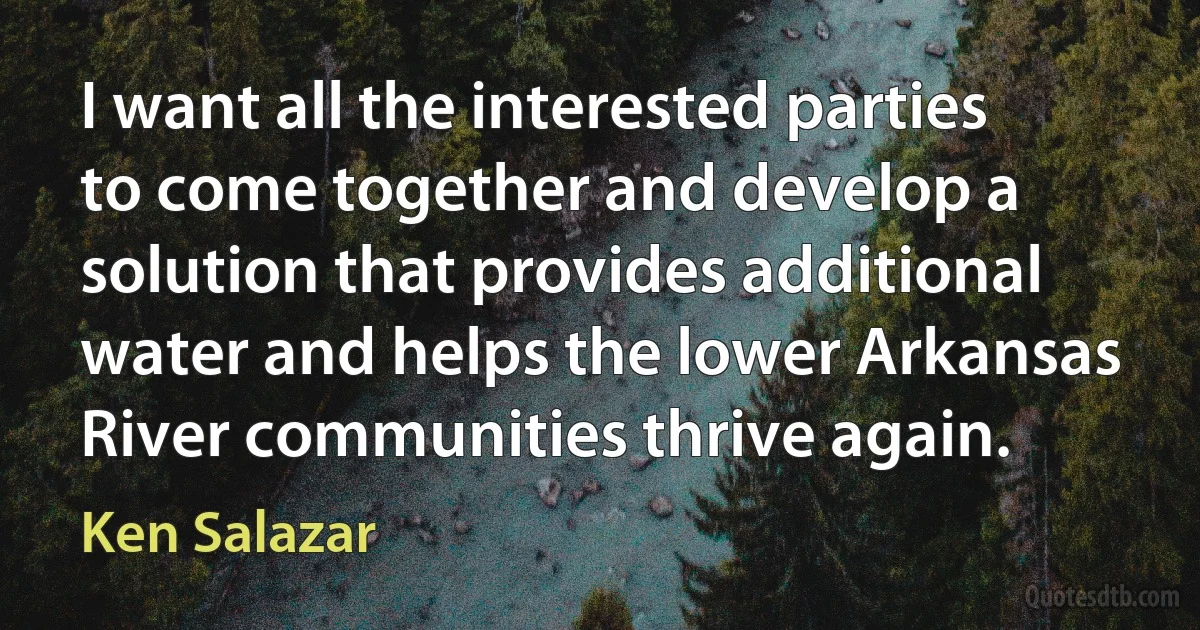 I want all the interested parties to come together and develop a solution that provides additional water and helps the lower Arkansas River communities thrive again. (Ken Salazar)