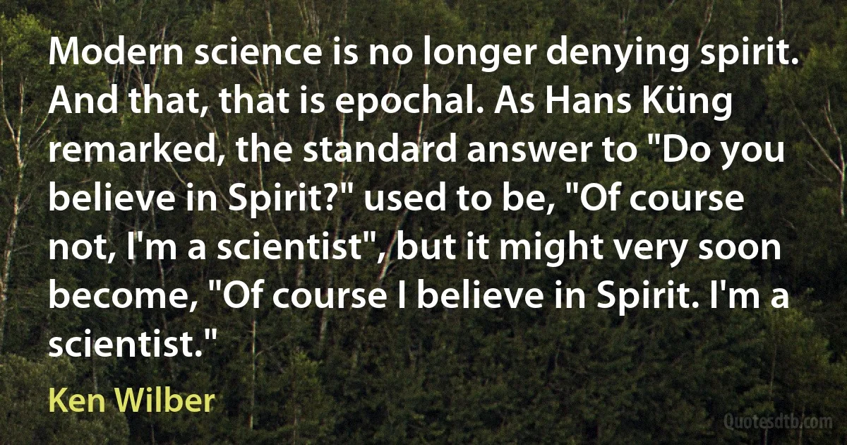 Modern science is no longer denying spirit. And that, that is epochal. As Hans Küng remarked, the standard answer to "Do you believe in Spirit?" used to be, "Of course not, I'm a scientist", but it might very soon become, "Of course I believe in Spirit. I'm a scientist." (Ken Wilber)