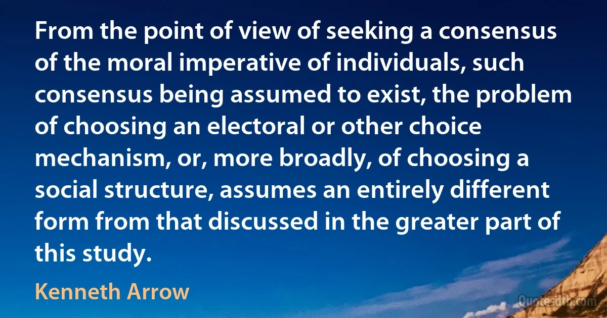 From the point of view of seeking a consensus of the moral imperative of individuals, such consensus being assumed to exist, the problem of choosing an electoral or other choice mechanism, or, more broadly, of choosing a social structure, assumes an entirely different form from that discussed in the greater part of this study. (Kenneth Arrow)