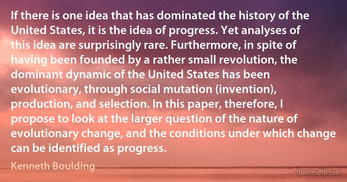 If there is one idea that has dominated the history of the United States, it is the idea of progress. Yet analyses of this idea are surprisingly rare. Furthermore, in spite of having been founded by a rather small revolution, the dominant dynamic of the United States has been evolutionary, through social mutation (invention), production, and selection. In this paper, therefore, I propose to look at the larger question of the nature of evolutionary change, and the conditions under which change can be identified as progress. (Kenneth Boulding)