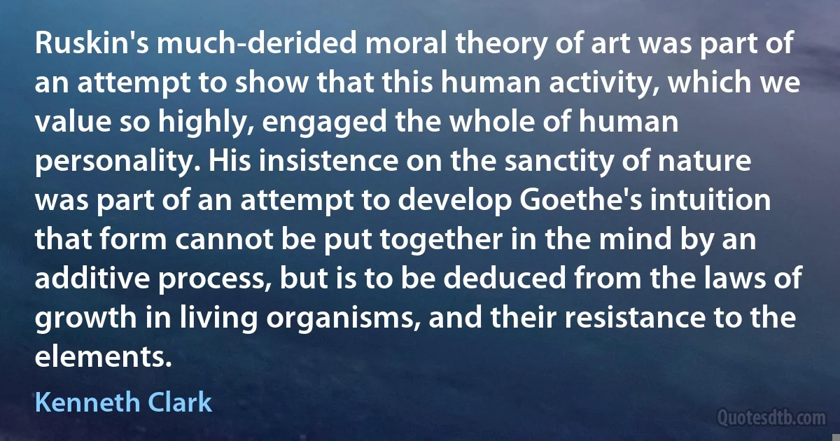 Ruskin's much-derided moral theory of art was part of an attempt to show that this human activity, which we value so highly, engaged the whole of human personality. His insistence on the sanctity of nature was part of an attempt to develop Goethe's intuition that form cannot be put together in the mind by an additive process, but is to be deduced from the laws of growth in living organisms, and their resistance to the elements. (Kenneth Clark)