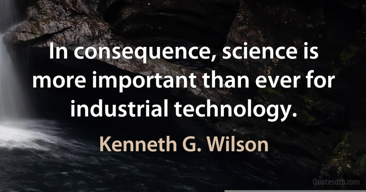 In consequence, science is more important than ever for industrial technology. (Kenneth G. Wilson)