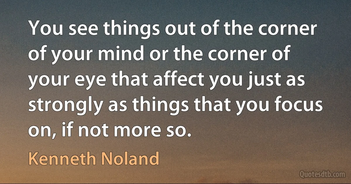 You see things out of the corner of your mind or the corner of your eye that affect you just as strongly as things that you focus on, if not more so. (Kenneth Noland)