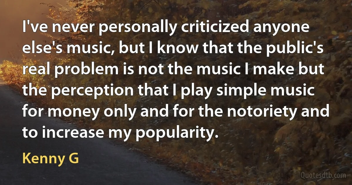 I've never personally criticized anyone else's music, but I know that the public's real problem is not the music I make but the perception that I play simple music for money only and for the notoriety and to increase my popularity. (Kenny G)