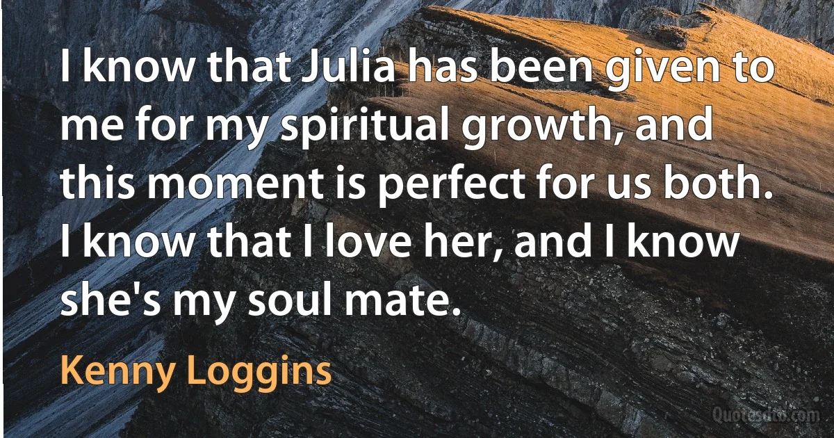 I know that Julia has been given to me for my spiritual growth, and this moment is perfect for us both. I know that I love her, and I know she's my soul mate. (Kenny Loggins)