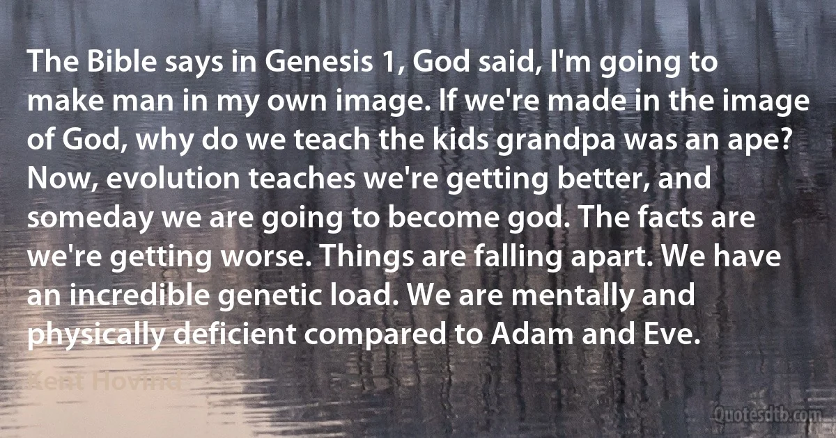 The Bible says in Genesis 1, God said, I'm going to make man in my own image. If we're made in the image of God, why do we teach the kids grandpa was an ape? Now, evolution teaches we're getting better, and someday we are going to become god. The facts are we're getting worse. Things are falling apart. We have an incredible genetic load. We are mentally and physically deficient compared to Adam and Eve. (Kent Hovind)