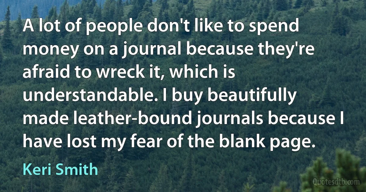 A lot of people don't like to spend money on a journal because they're afraid to wreck it, which is understandable. I buy beautifully made leather-bound journals because I have lost my fear of the blank page. (Keri Smith)