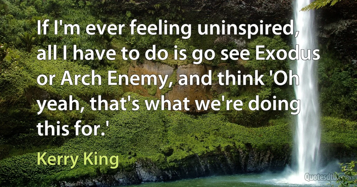 If I'm ever feeling uninspired, all I have to do is go see Exodus or Arch Enemy, and think 'Oh yeah, that's what we're doing this for.' (Kerry King)