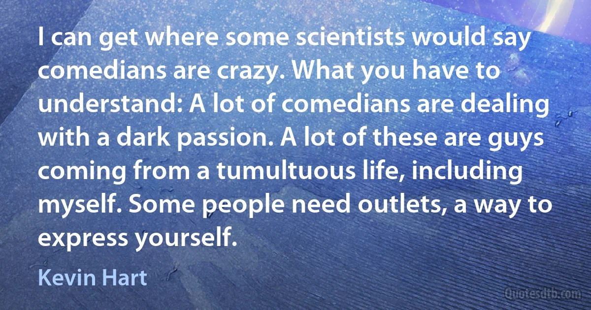 I can get where some scientists would say comedians are crazy. What you have to understand: A lot of comedians are dealing with a dark passion. A lot of these are guys coming from a tumultuous life, including myself. Some people need outlets, a way to express yourself. (Kevin Hart)