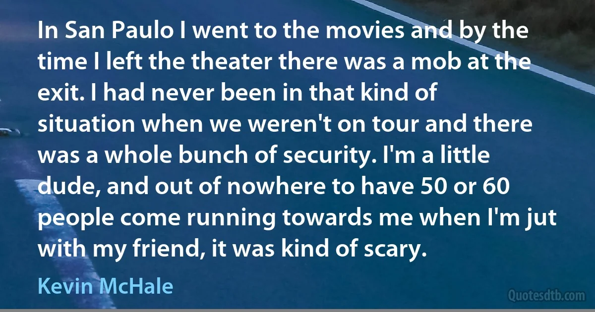 In San Paulo I went to the movies and by the time I left the theater there was a mob at the exit. I had never been in that kind of situation when we weren't on tour and there was a whole bunch of security. I'm a little dude, and out of nowhere to have 50 or 60 people come running towards me when I'm jut with my friend, it was kind of scary. (Kevin McHale)