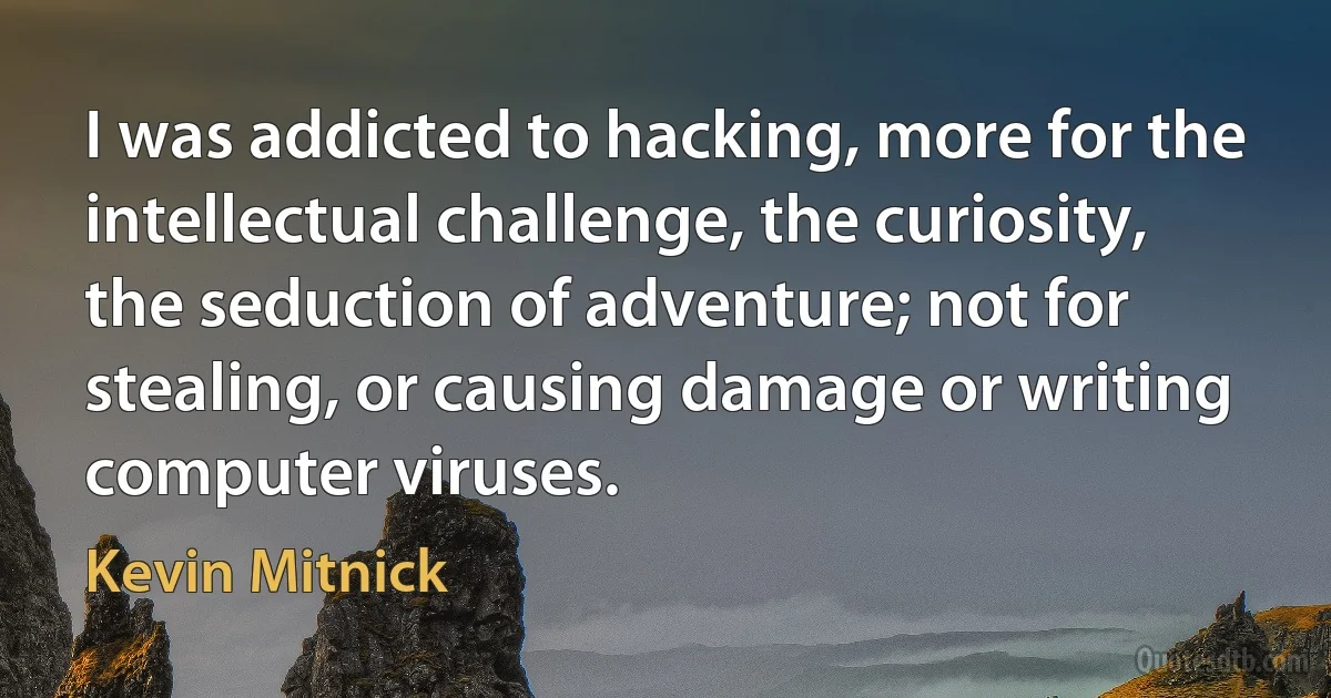 I was addicted to hacking, more for the intellectual challenge, the curiosity, the seduction of adventure; not for stealing, or causing damage or writing computer viruses. (Kevin Mitnick)