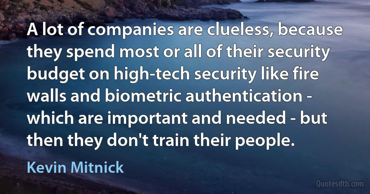 A lot of companies are clueless, because they spend most or all of their security budget on high-tech security like fire walls and biometric authentication - which are important and needed - but then they don't train their people. (Kevin Mitnick)