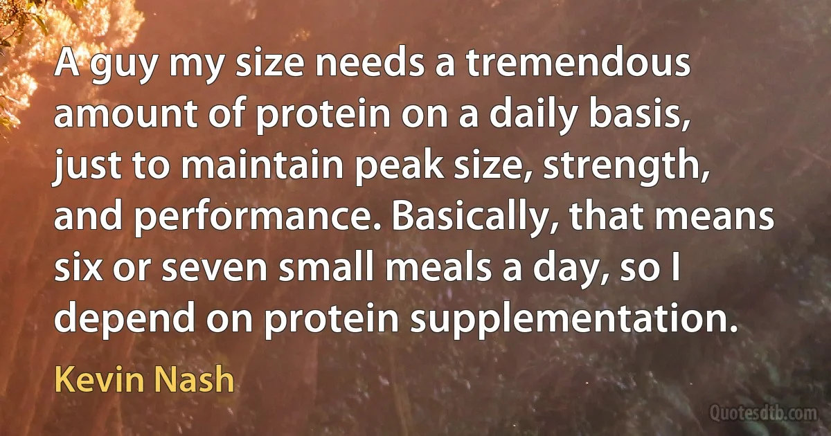 A guy my size needs a tremendous amount of protein on a daily basis, just to maintain peak size, strength, and performance. Basically, that means six or seven small meals a day, so I depend on protein supplementation. (Kevin Nash)