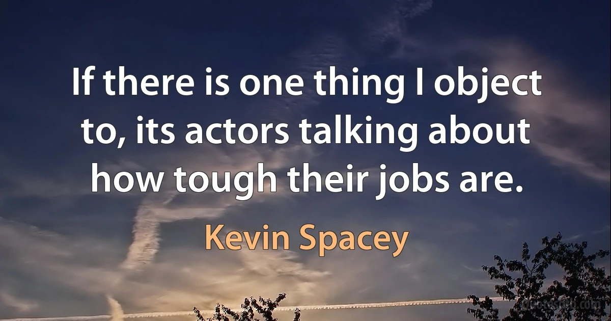 If there is one thing I object to, its actors talking about how tough their jobs are. (Kevin Spacey)