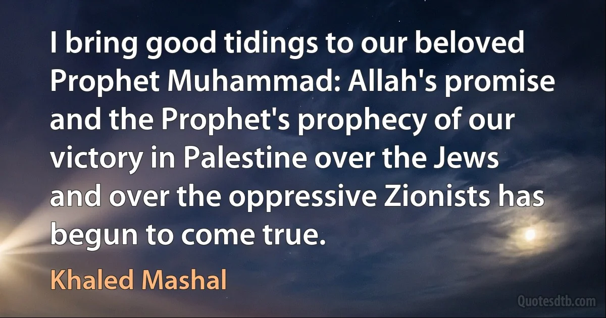 I bring good tidings to our beloved Prophet Muhammad: Allah's promise and the Prophet's prophecy of our victory in Palestine over the Jews and over the oppressive Zionists has begun to come true. (Khaled Mashal)