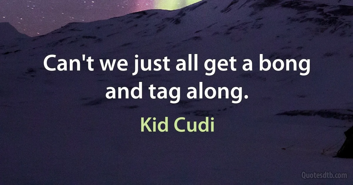 Can't we just all get a bong and tag along. (Kid Cudi)