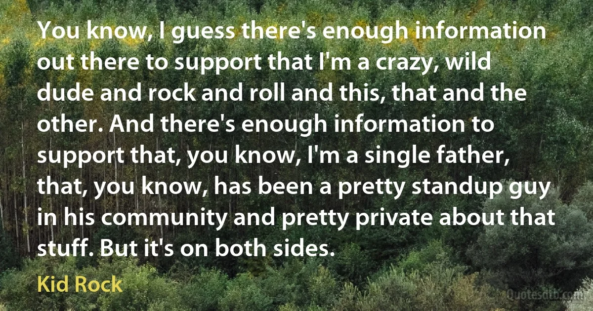 You know, I guess there's enough information out there to support that I'm a crazy, wild dude and rock and roll and this, that and the other. And there's enough information to support that, you know, I'm a single father, that, you know, has been a pretty standup guy in his community and pretty private about that stuff. But it's on both sides. (Kid Rock)