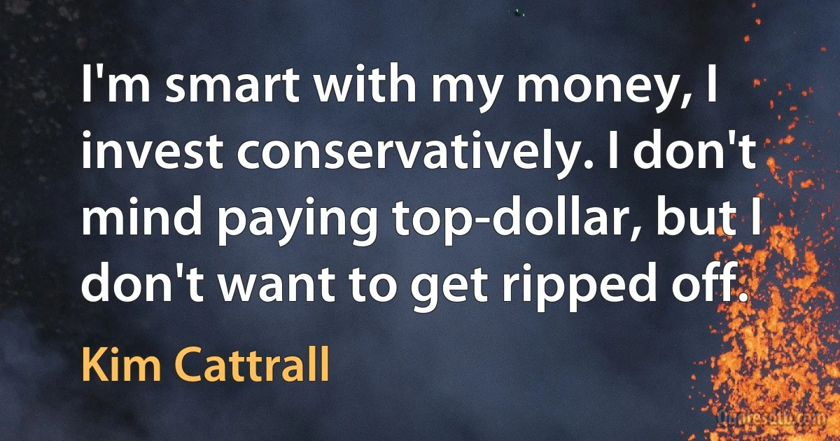 I'm smart with my money, I invest conservatively. I don't mind paying top-dollar, but I don't want to get ripped off. (Kim Cattrall)