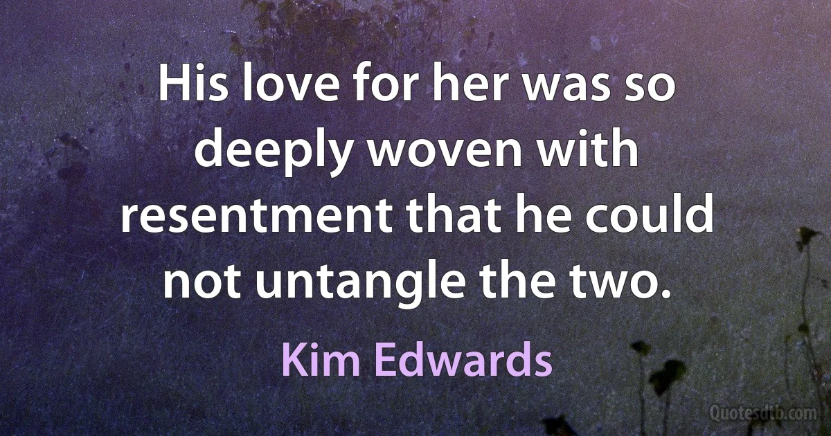 His love for her was so deeply woven with resentment that he could not untangle the two. (Kim Edwards)