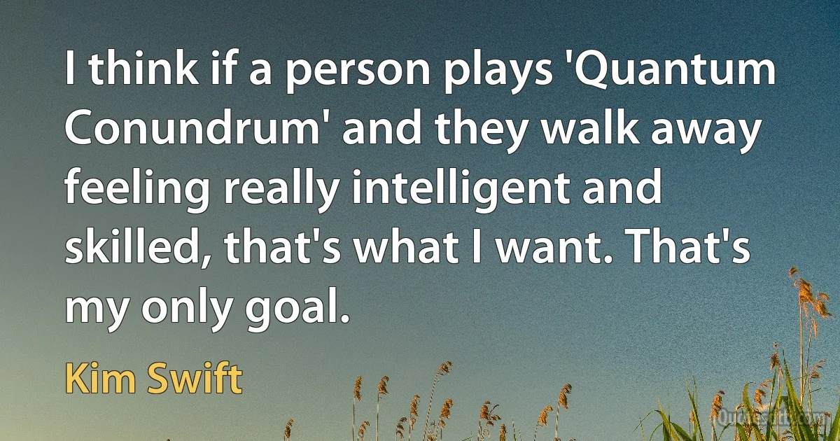 I think if a person plays 'Quantum Conundrum' and they walk away feeling really intelligent and skilled, that's what I want. That's my only goal. (Kim Swift)