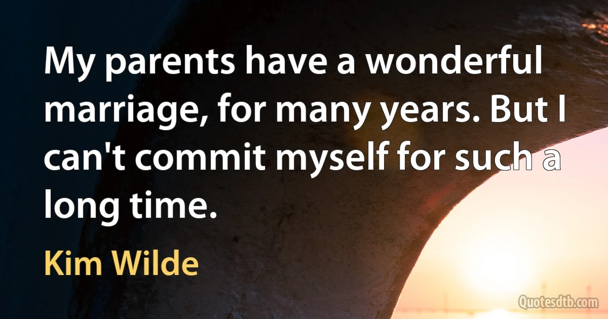 My parents have a wonderful marriage, for many years. But I can't commit myself for such a long time. (Kim Wilde)