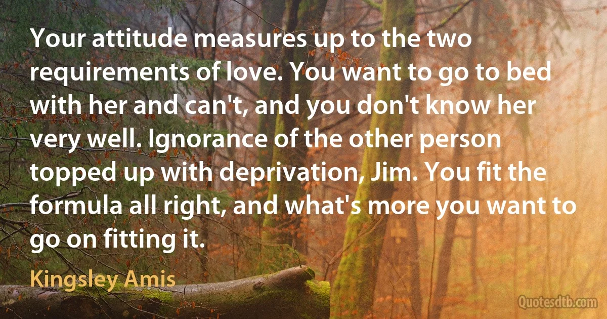 Your attitude measures up to the two requirements of love. You want to go to bed with her and can't, and you don't know her very well. Ignorance of the other person topped up with deprivation, Jim. You fit the formula all right, and what's more you want to go on fitting it. (Kingsley Amis)