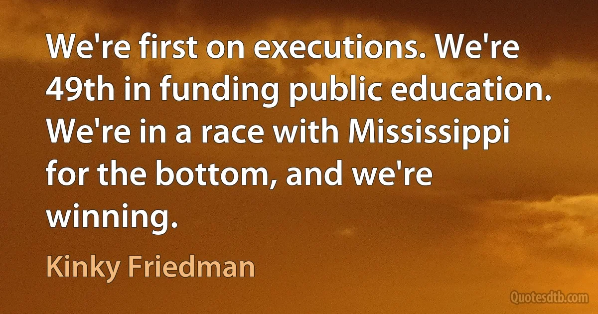 We're first on executions. We're 49th in funding public education. We're in a race with Mississippi for the bottom, and we're winning. (Kinky Friedman)