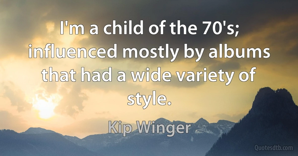 I'm a child of the 70's; influenced mostly by albums that had a wide variety of style. (Kip Winger)