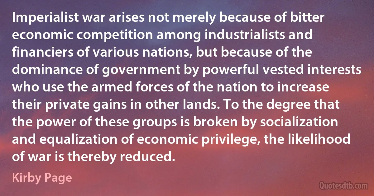 Imperialist war arises not merely because of bitter economic competition among industrialists and financiers of various nations, but because of the dominance of government by powerful vested interests who use the armed forces of the nation to increase their private gains in other lands. To the degree that the power of these groups is broken by socialization and equalization of economic privilege, the likelihood of war is thereby reduced. (Kirby Page)