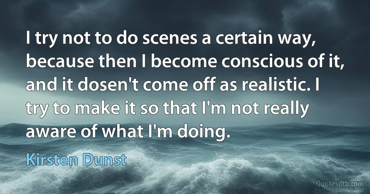 I try not to do scenes a certain way, because then I become conscious of it, and it dosen't come off as realistic. I try to make it so that I'm not really aware of what I'm doing. (Kirsten Dunst)